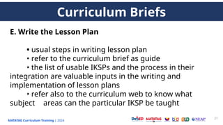 MATATAG Curriculum Training | 2024
27
E. Write the Lesson Plan
• usual steps in writing lesson plan
• refer to the curriculum brief as guide
• the list of usable IKSPs and the process in their
integration are valuable inputs in the writing and
implementation of lesson plans
• refer also to the curriculum web to know what
subject areas can the particular IKSP be taught
Curriculum Briefs
 