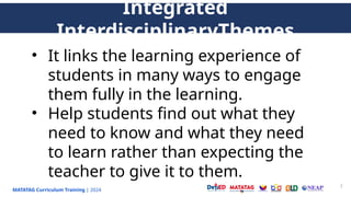 MATATAG Curriculum Training | 2024
7
Integrated
InterdisciplinaryThemes
• It links the learning experience of
students in many ways to engage
them fully in the learning.
• Help students find out what they
need to know and what they need
to learn rather than expecting the
teacher to give it to them.
 