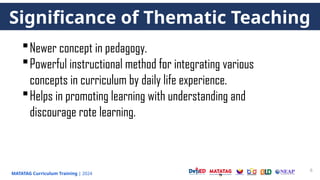 MATATAG Curriculum Training | 2024
8
Significance of Thematic Teaching
Newer concept in pedagogy.
Powerful instructional method for integrating various
concepts in curriculum by daily life experience.
Helps in promoting learning with understanding and
discourage rote learning.
 