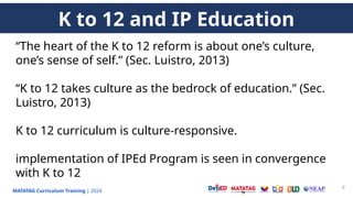 MATATAG Curriculum Training | 2024
9
“The heart of the K to 12 reform is about one’s culture,
one’s sense of self.” (Sec. Luistro, 2013)
“K to 12 takes culture as the bedrock of education.” (Sec.
Luistro, 2013)
K to 12 curriculum is culture-responsive.
implementation of IPEd Program is seen in convergence
with K to 12
K to 12 and IP Education
 