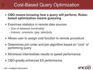Cost-Based Query Optimization CBO means knowing how a query will perform; Rules-based optimization means guessing Examines statistics in remote data sources Size of database (cardinality) Indexes - presence, type, selectivity Allows user to assign cost function to remote procedure Determines join order and join algorithm based on “cost” of performing query Minimizes intermediate results to speed performance CBO greatly enhances EII performance XIP > Intelligent Optimization 