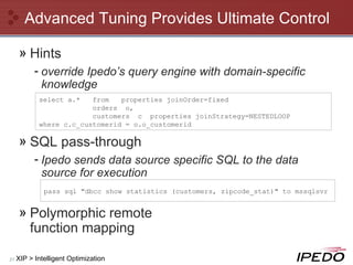 Advanced Tuning Provides Ultimate Control Hints override Ipedo’s query engine with domain-specific knowledge SQL pass-through Ipedo sends data source specific SQL to the data source for execution Polymorphic remote  function mapping XIP > Intelligent Optimization pass sql "dbcc show statistics (customers, zipcode_stat)" to mssqlsvr select a.*  from  properties joinOrder=fixed orders  o, customers  c  properties joinStrategy=NESTEDLOOP where c.c_customerid = o.o_customerid 