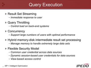 Query Execution Result Set Streaming Immediate response to user Query Throttling Control load on back-end systems Concurrency Support large numbers of users with optimal performance Hybrid memory-disk intermediate result set processing Manage memory to handle extremely large data sets  Flexible Security Model Common user credential across data sources  Dynamic session-based user credentials for data sources View-based access control XIP > Intelligent Optimization 