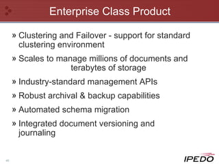 Enterprise Class Product Clustering and Failover - support for standard clustering environment Scales to manage millions of documents and  terabytes of storage Industry-standard management APIs Robust archival & backup capabilities Automated schema migration Integrated document versioning and journaling 
