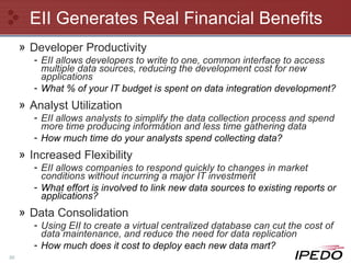 EII Generates Real Financial Benefits Developer Productivity EII allows developers to write to one, common interface to access multiple data sources, reducing the development cost for new applications What % of your IT budget is spent on data integration development? Analyst Utilization EII allows analysts to simplify the data collection process and spend more time producing information and less time gathering data How much time do your analysts spend collecting data? Increased Flexibility EII allows companies to respond quickly to changes in market conditions without incurring a major IT investment What effort is involved to link new data sources to existing reports or applications?  Data Consolidation Using EII to create a virtual centralized database can cut the cost of data maintenance, and reduce the need for data replication How much does it cost to deploy each new data mart? 