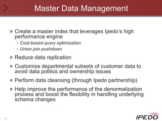Master Data Management Create a master index that leverages Ipedo’s high performance engine Cost-based query optimization Union join pushdown Reduce data replication Customize departmental subsets of customer data to avoid data politics and ownership issues Perform data cleansing (through Ipedo partnership) Help improve the performance of the denormalization process and boost the flexibility in handling underlying schema changes  