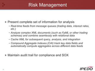 Risk Management Present complete set of information for analysis Real-time feeds from message queues (trading data, interest rates, etc.) Analyze complex XML documents (such as FpML or other trading schemas) and combine seamlessly with relational data Cache XML for subsequent query, analysis, and integration Compound Aggregate Indexes (CAI) track key data fields and automatically compute aggregates across different data feeds Maintain audit trail for compliance and SOX 