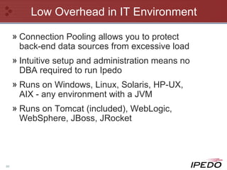 Low Overhead in IT Environment Connection Pooling allows you to protect back-end data sources from excessive load Intuitive setup and administration means no DBA required to run Ipedo Runs on Windows, Linux, Solaris, HP-UX, AIX - any environment with a JVM Runs on Tomcat (included), WebLogic, WebSphere, JBoss, JRocket 