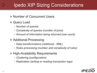 Ipedo XIP Sizing Considerations Number of Concurrent Users Query Load Number of queries Complexity of queries (number of joins) Amount of information being returned (row count) Additional Processing Data transformations (relational - XML) Rules processing (number and complexity of rules) High-Availability Requirements  Clustering (configuration) Replication (writing or reading transaction logs) 