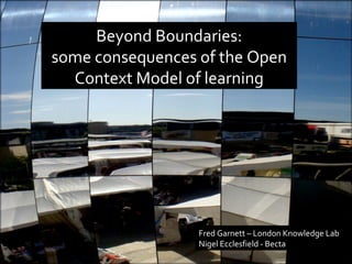 Beyond Boundaries: some consequences of the Open Context Model of learning Fred Garnett – London Knowledge Lab Nigel Ecclesfield - Becta 