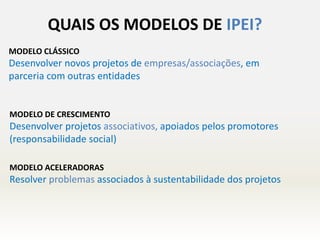 QUAIS OS MODELOS DE IPEI?
MODELO CLÁSSICO
Desenvolver novos projetos de empresas/associações, em
parceria com outras entidades
MODELO DE CRESCIMENTO
Desenvolver projetos associativos, apoiados pelos promotores
(responsabilidade social)
MODELO ACELERADORAS
Resolver problemas associados à sustentabilidade dos projetos
 