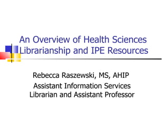 An Overview of Health Sciences Librarianship and IPE Resources Rebecca Raszewski, MS, AHIP  Assistant Information Services Librarian and Assistant Professor 