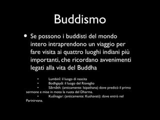 Buddismo
• Se possono i buddisti del mondo
  intero intraprendono un viaggio per
  fare visita ai quattro luoghi indiani più
  importanti, che ricordano avvenimenti
  legati alla vita del Buddha
        •     Lumbinī: il luogo di nascita
        •     Bodhgayā: il luogo del Risveglio
        •     Sārnāth: (anticamente: Isipathana) dove predicò il primo
sermone e mise in moto la ruota del Dharma.
        •     Kuśīnagar: (anticamente: Kushavati): dove entrò nel
Parinirvana.
 
