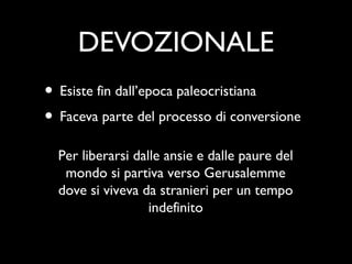 DEVOZIONALE
• Esiste fin dall’epoca paleocristiana
• Faceva parte del processo di conversione
  Per liberarsi dalle ansie e dalle paure del
   mondo si partiva verso Gerusalemme
  dove si viveva da stranieri per un tempo
                   indefinito
 