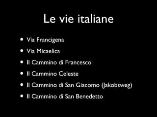Le vie italiane
• Via Francigena
• Via Micaelica
• Il Cammino di Francesco
• Il Cammino Celeste
• Il Cammino di San Giacomo (Jakobsweg)
• Il Cammino di San Benedetto
 