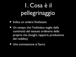 1. Cosa è il
        pellegrinaggio
• Indica un andare finalizzato
• Un tempo che l’individuo toglie dalla
  continuità del tessuto ordinario della
  propria vita (luoghi, rapporti, produzione
  del reddito)
• Una connessione al Sacro
 