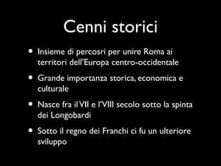 Cenni storici
• Insieme di percosri per unire Roma ai
  territori dell’Europa centro-occidentale
• Grande importanza storica, economica e
  culturale
• Nasce fra il VII e l’VIII secolo sotto la spinta
  dei Longobardi
• Sotto il regno dei Franchi ci fu un ulteriore
  sviluppo
 