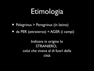 Etimologia
• Pelegrinus > Peregrinus (in latino)
• da PER (attraverso) + AGER (i campi)
            Indicava in origine lo
               STRANIERO,
      colui che viveva al di fuori della
                    città
 