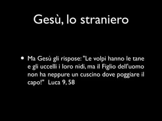 Gesù, lo straniero

• Ma Gesù gli rispose: "Le volpi hanno le tane
  e gli uccelli i loro nidi, ma il Figlio dell'uomo
  non ha neppure un cuscino dove poggiare il
  capo!" Luca 9, 58
 
