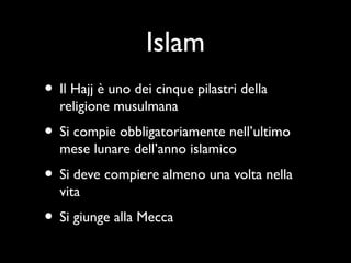Islam
• Il Hajj è uno dei cinque pilastri della
  religione musulmana
• Si compie obbligatoriamente nell’ultimo
  mese lunare dell’anno islamico
• Si deve compiere almeno una volta nella
  vita
• Si giunge alla Mecca
 