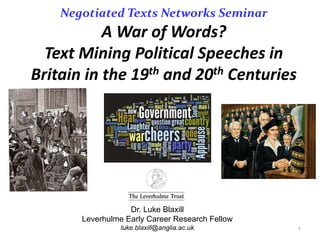 Negotiated Texts Networks Seminar
A	War	of	Words?
Text	Mining	Political	Speeches	in	
Britain	in	the	19th and	20th Centuries
1
Dr. Luke Blaxill
Leverhulme Early Career Research Fellow
luke.blaxill@anglia.ac.uk
 