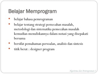 Belajar Memprogram
 belajar bahasa pemrograman
 belajar tentang strategi pemecahan masalah,
metodologi dan sistematika pemecahan masalah
kemudian menuliskannya dalam notasi yang disepakati
bersama
 bersifat pemahaman persoalan, analisis dan sintesis
 titik berat : designer program
Algoritma dan Pemrograman I
 