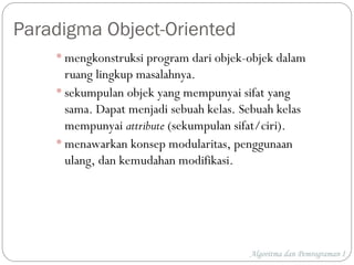Algoritma dan Pemrograman I
Paradigma Object-Oriented
 mengkonstruksi program dari objek-objek dalam
ruang lingkup masalahnya.
 sekumpulan objek yang mempunyai sifat yang
sama. Dapat menjadi sebuah kelas. Sebuah kelas
mempunyai attribute (sekumpulan sifat/ciri).
 menawarkan konsep modularitas, penggunaan
ulang, dan kemudahan modifikasi.
 