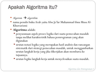 Apakah Algoritma itu?
 Algorism  algorithm
 nama penulis buku Arab yaitu Abu Ja’far Muhammad ibnu Musa Al-
Khuwarizmi
 Algoritma adalah:
 penyusunaan aspek proses logika dari suatu pemecahan masalah
tanpa melihat karakteristik bahasa pemrograman yang akan
digunakan
 urutan notasi logika yang merupakan hasil analisis dan rancangan
sistematik dari strategi pemecahan masalah, untuk menggambarkan
urutan langkah kerja yang jika dikerjakan akan membawa ke
tujuannya.
 urutan logika langkah kerja untuk menyelesaikan suatu masalah.
Algoritma dan Pemrograman I
 