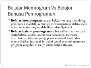 Belajar Memrogram Vs Belajar
Bahasa Pemrograman
 Belajar memprogram adalah belajar tentang metodologi
pemecahan masalah, kemudian menuangkannya dalam suatu
notasi tertentu yang mudah dibaca dan dipahami.
 Belajar bahasa pemrograman berarti belajar memakai
suatu bahasa, aturan-aturan tata bahasanya, instruksi-
instruksinya, tata cara pengoperasian compiler-nya, dan
memanfaatkan instruksi-instruksi tersebut untuk membuat
program yang ditulis hanya dalam bahasa itu saja.
Algoritma dan Pemrograman I
 