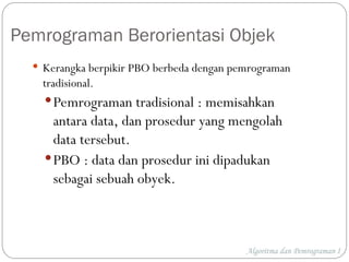 Algoritma dan Pemrograman I
Pemrograman Berorientasi Objek
 Kerangka berpikir PBO berbeda dengan pemrograman
tradisional.
Pemrograman tradisional : memisahkan
antara data, dan prosedur yang mengolah
data tersebut.
PBO : data dan prosedur ini dipadukan
sebagai sebuah obyek.
 