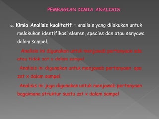 a. Kimia Analisis kualitatif : analisis yang dilakukan untuk
melakukan identifikasi elemen, species dan atau senyawa
dalam sampel.
Analisis ini digunakan untuk menjawab pertanyaan ada
atau tidak zat x dalam sampel
Analisis ini digunakan untuk menjawab pertanyaan apa
zat x dalam sampel.
Analisis ini juga digunakan untuk menjawab pertanyaan
bagaimana struktur suatu zat x dalam sampel
 