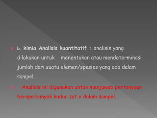  b. kimia Analisis kuantitatif : analisis yang
dilakukan untuk menentukan atau mendeterminasi
jumlah dari suatu elemen/spesies yang ada dalam
sampel.
 Analisis ini digunakan untuk menjawab pertanyaan
berapa banyak kadar zat x dalam sampel.
 