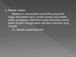 b. Metode modern
Metode ini menawarkan sensitivitas yang lebih
tinggi, limit deteksi kecil, jumlah sampel yang sedikit,
waktu pengerjaan relatif lebih cepat dibanding metode
klasik dengan menggunakan alat atau instrumen yang
canggih.
Ex. Metode spektrofotometri
 