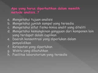 a. Mengetahui tujuan analisis
b. Mengetahui jumlah sampel yang tersedia
c. Mengetahui sifat fisika-kimia analit yang diteliti
d. Mengetahui kemungkinan gangguan dari komponen lain
yang terdapat dalam cuplikan
e. Daerah konsentrasi yang diperlukan dalam
penyelidikan
f. Ketepatan yang diperlukan
g. Waktu yang dibutuhkan
h. Fasilitas laboratorium yang tersedia
 