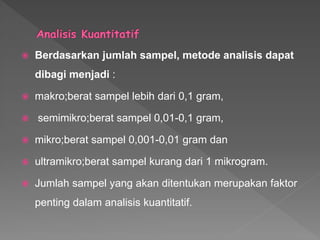  Berdasarkan jumlah sampel, metode analisis dapat
dibagi menjadi :
 makro;berat sampel lebih dari 0,1 gram,
 semimikro;berat sampel 0,01-0,1 gram,
 mikro;berat sampel 0,001-0,01 gram dan
 ultramikro;berat sampel kurang dari 1 mikrogram.
 Jumlah sampel yang akan ditentukan merupakan faktor
penting dalam analisis kuantitatif.
 