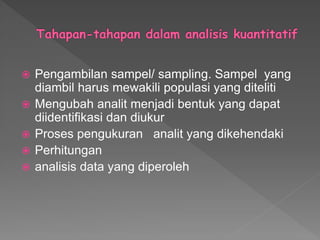  Pengambilan sampel/ sampling. Sampel yang
diambil harus mewakili populasi yang diteliti
 Mengubah analit menjadi bentuk yang dapat
diidentifikasi dan diukur
 Proses pengukuran analit yang dikehendaki
 Perhitungan
 analisis data yang diperoleh
 