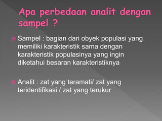  Sampel : bagian dari obyek populasi yang
memiliki karakteristik sama dengan
karakteristik populasinya yang ingin
diketahui besaran karakteristiknya
 Analit : zat yang teramati/ zat yang
teridentifikasi / zat yang terukur
 