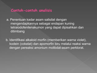 a. Penentuan kadar asam salisilat dengan
mengendapkannya sebagai endapan kuning
tetraiodofenilenakuinon yang dapat dipisahkan dan
ditimbang
b. Identifikasi alkaloid morfin (memberikan warna violet),
kodein (cokelat) dan apomorfin biru melalui reaksi warna
dengan pereaksi amonium molibdat-asam perklorat.
 