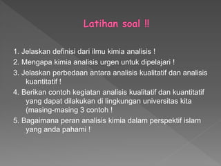 1. Jelaskan definisi dari ilmu kimia analisis !
2. Mengapa kimia analisis urgen untuk dipelajari !
3. Jelaskan perbedaan antara analisis kualitatif dan analisis
kuantitatif !
4. Berikan contoh kegiatan analisis kualitatif dan kuantitatif
yang dapat dilakukan di lingkungan universitas kita
(masing-masing 3 contoh !
5. Bagaimana peran analisis kimia dalam perspektif islam
yang anda pahami !
 