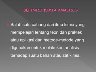  Salah satu cabang dari ilmu kimia yang
mempelajari tentang teori dan praktek
atau aplikasi dari metode-metode yang
digunakan untuk melakukan analisis
terhadap suatu bahan atau zat kimia.
 