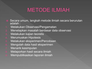  Secara umum, langkah metode ilmiah secara berurutan
adalah :
1. Melakukan Observasi/Pengamatan
2. Menetapkan masalah berdasar data observasi
3. Melakukan kajian teoretis
4. Merumuskan Hipotesis
5. Melakukan eksperimen/Percobaan
6. Mengolah data hasil eksperimen
7. Menarik kesimpulan
8. Melaporkan hasil secara ilmiah
9. Mempublikasikan laporan ilmiah
 