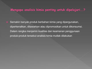  Semakin banyak produk berbahan kimia yang dipergunakan,
diperkenalkan, ditawarkan atau dipromosikan untuk dikonsumsi.
Dalam rangka menjamin kualitas dan keamanan penggunaan
produk-produk tersebut analisis kimia mutlak dilakukan
 