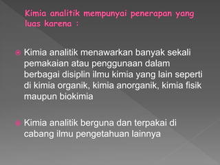  Kimia analitik menawarkan banyak sekali
pemakaian atau penggunaan dalam
berbagai disiplin ilmu kimia yang lain seperti
di kimia organik, kimia anorganik, kimia fisik
maupun biokimia
 Kimia analitik berguna dan terpakai di
cabang ilmu pengetahuan lainnya
 