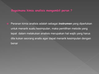  Peranan kimia analisis adalah sebagai instrumen yang diperlukan
untuk menarik suatu kesimpulan, maka pemilihan metode yang
tepat dalam melakukan analisis merupakan hal wajib yang harus
dila kukan seorang analis agar dapat menarik kesimpulan dengan
benar
 