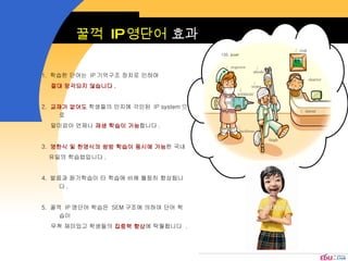 꿀꺽  IP 영단어  효과 1.  학습한 단어는  IP 기억구조 장치로 인하여  절대 망각되지 않습니다 .   2.  교재가 없어도  학생들의 인지에 각인된  IP system 으로  말미암아 언제나  재생 학습이 가능 합니다 .  3.  영한식 및 한영식의 쌍방 학습이 동시에 가능 한 국내 유일의 학습법입니다 .   4.  발음과 듣기학습이 타 학습에 비해 월등히 향상됩니다 .  5.  꿀꺽  IP 영단어 학습은  SEM 구조에 의하여 단어 학습이  무척 재미있고 학생들의  집중력 향상 에 탁월합니다  . ① ②  ③  ④  ⑤  ⑥  ⑦ ⑧ ⑨  120. poet reprove withhold backbone abode soma thigh risk shatter intent 