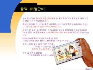 영어 학습에서  ‘단어가 가장 중요하다’  는 확정은 논거의 필요성을 대두 시킬 수 없는 가치의 획일성입니다 .  문제는 단어를 암기한 후 모든 사람들은 자연스럽게 망각해 버린다는 것입니다 .  망각은 피할 수 없는 기억의 한계입니다 .   하지만 본 꿀꺽  IP  영단어는 이 망각이란 부분을 완벽하게 극복하였습니다 .  이는 꿀꺽  IP  영단어에는  SEM 구조라는 특수 시스템  이 있기에 가능하였습니다 .  4,000 단어를 알면 수능을 정복할 수 있고  6,000 단어를 알면  TOEFL, TOEIC 을 극복할 수 있습니다 .  문제는 과연 잊지 않고  외운 단어를  기억할 수 있는냐는 것입니다 .  이것이 가능해 졌습니다 .   이에 그 완벽한 대안을  한국교육계에 제시하는 바입니다 .  꿀꺽  IP 영단어 