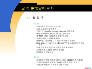 꿀꺽  IP 영단어  저자 약 력  서울대학교 공과대학 수석입학 고교 모의고사 전국  4 위 카이스트  High-Technology Instructor  과정이수 대덕 한국원자력 연구소 연구원 ( 양자광학 ) 美  M.I.T  공대 국비장학생 선정 (91 년 ) 아세아 연합 신학대학원 졸업 대한학원 ,  한신학원 ,  시사외국어학원 대표강사 2000~2004 년  5 년 연속  i-TV, CA-TV  수능외국어영역 해설위원 학원 전국 수능모의고사 외국어영역 출제위원 교육정책연구개발원 정책자문위원 ㈜에듀링크 개발이사 저 서 외국어영역독해 전문서 ‘세계는 지금’  (2000 년 전국출시 ) 고교생 주간종합 학습서 ‘ CASE  외국어 영역’ 공저 수능어휘 학습서 ‘기적의 영단어 기억법’ 저자   윤 민 수 