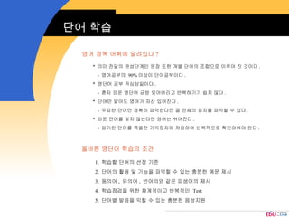 단어 학습 영어 정복 어휘에 달려있다 ? *  의미 전달의 완성단계인 문장 또한 개별 단어의 조합으로 이루어 진 것이다 . -  영어공부의  90% 이상이 단어공부이다 . *  영단어 공부 작심삼일이다 . -  혼자 외운 영단어 금방 잊어버리고 반복하기가 쉽지 않다 . *  단어만 알아도 영어가 자신 있어진다 . -  주요한 단어만 정확히 파악한다면 글 전체의 요지를 파악할 수 있다 . *  외운 단어를 잊지 않는다면 영어는 쉬어진다 . -  암기한 단어를 특별한 기억장치에 저장하여 반복적으로 확인하여야 한다 . 올바른 영단어 학습의 조건 1.  학습할 단어의 선정 기준 2.  단어의 활용 및 기능을 파악할 수 있는 충분한 예문 제시 3.  동의어 ,  유의어 ,  반어의와 같은 파생어의 제시 4.  학습점검을 위한 체계적이고 반복적인  Test 5.  단어별 발음을 익힐 수 있는 충분한 음성지원 
