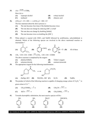 NaOBr
35.   (A)  CHBr3
             
      Here (A) is :
      (A)    isopropyl alcohol                             (B)     n-butyl alcohol
      (C)    methanol                                      (D)     ethanoic acid
36.   (CH3 )3 C  Cl  OH  (CH3 )3 C  OH  Cl
                           
      The true statement about the above process is :
      (A)     The rate becomes four times if the [halide] becomes twice
      (B)         The rate does not change by reducing [OH  ] to half
      (C)         The rate does not change by doubling [halide]
      (D)         The rate becomes twice on doubling the [OH  ]

37.   When phenol is reacted with CHCl3 and NaOH followed by acidification, salicylaldehyde is
      obtained. Which of the following species are involved in the above mentioned reaction as
      intermediate ?



      (A)                         (B)                      (C)                       (D)   All of these

                                     [O]
38.   CH3  CH  CH  CHO  CH3  CH  CH  COOH
                           
      The above reaction is completed by the reagent :
      (A)    alkaline KMnO4                            (B)     Tollen’s reagent
      (C)    selenium dioxide                          (D)     osmium tetraoxide
39.   The appropriate reagent for the following transformation :




      (A)         Zn(Hg), HCl     (B)      NH2NH2, OH  (C)        H2/Ni             (D)   NaBH4
40.   The product of which of the following reaction is capable of changing orange colour of Cr2 O7 2 to
      green colour of Cr 3 :
                                                                             H O
      (A)         CH2 (COOH)2 
                                                          (B)     CH3CN 
                                                                          3
                                                                            
                          H O                                                       H O
      (C)         HCN 
                       3
                                                          (D)     CH3CONH2 
                                                                             2
                                                                               

41.   Towards electrophilic substitution, the most reactive species will be :




            (A)                   (B)                (C)                    (D)

VMC/ 2010                                             10                             I.P. PRACTICE TEST- 2
 