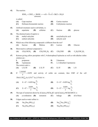42.   The reaction:
                                                                 
                RNH 2  CHCl3  3KOH  R  N  C 3KCl  3H 2O
                                      
                                     (Ethanolic)
      is called :
      (A)      Cope reaction                                     (B)     Curtius reaction
      (C)      Hofmann-bromamide reaction                        (D)     Carbylamine reaction

43.   Artificial sweetener used in soft drinks, is:
      (A)      aspartame       (B)      cellulose                (C)     fructose                (D)        glucose

44.   The chemical name of aspirin is:
      (A)    methyl salicylate                                   (B)     acetylsalicyclic acid
      (C)    sodium salicylate                                   (D)     salicylic acid

45.   Which one of the following compounds is different from the rest?
      (A)    Sucrose         (B)    Maltose          (C)     Lactose                             (D)        Glucose

46.   Most reactive carbonyl compound is :
      (A)     CH3COCH3 (B)          CH3COC2 H5                   (C)         CH3CHO              (D)        C2 H5COC2 H5

47.   Ketones giving yellow precipitate with 2, 4-dinitrophenyl hydrazine as well as with alkaline iodine
      solution are :
      I.      propanone                                II.    2-butanone
      III.    3-pentanone                              IV.    2, 2-dimethyl-3-pentanone
      The correct code is :
      (A)     I, II, III     (B)      I, II, IV        (C)    II, IV          (D)     I, II

            2.303RT
48.   If                0.059      and       activity of   solids     are     constant,       then     EMF     of    the   cell
                F
      Zn(s) | Zn (aq) (a1 ) || Cu 2 (a 2 ) | Cu(s) is :
                 2


                                         a2                                                            a1
      (A)       E  E  0.059 log                               (B)         E  E  0.059 log
                                         a1                                                            a2
                           0.059         a1                                             0.059          a2
      (C)       E  E            log                           (D)         E  E            log
                              2          a2                                                2           a1
49.   The type of isomerism shown by [Co(en)2 (NCS)2 ]Cl and [Co(en)2 (NCS)Cl]NCS is :
      (A)      co-ordination       (B)         ionisation        (C)     linkage                 (D)        all of these

50.   Calgon used as water softner is :
      (A)       Na 2 [Na 4 (PO3 )6 ]                             (B)         Na 4  Na 2  PO3 6 
                                                                                                 
      (C)       Na 2 [Na 4 (PO4 )5 ]                             (D)         Na 4 [Na 2 (PO4 )6 ]




VMC/ 2010                                                   11                                   I.P. PRACTICE TEST- 2
 